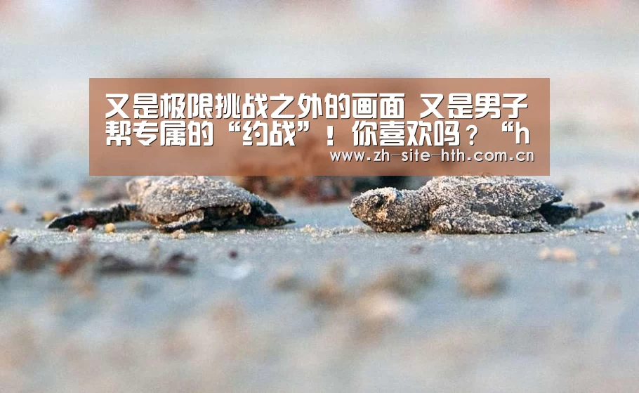 又是极限挑战之外的画面 又是男子帮专属的“约战”!你喜欢吗?“hth中国”(图1) hth平台
